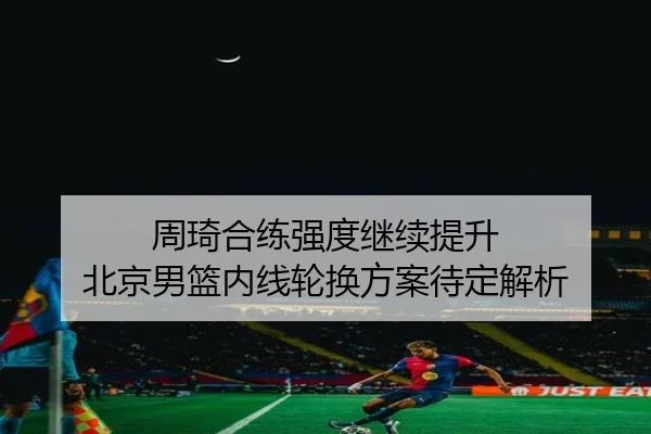 周琦合练强度继续提升 北京男篮内线轮换方案待定解析