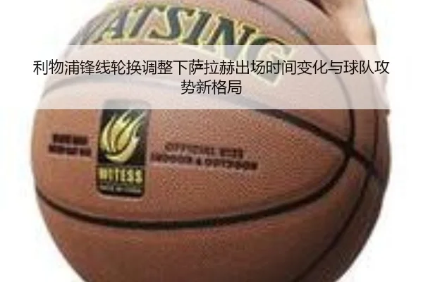 利物浦锋线轮换调整下萨拉赫出场时间变化与球队攻势新格局